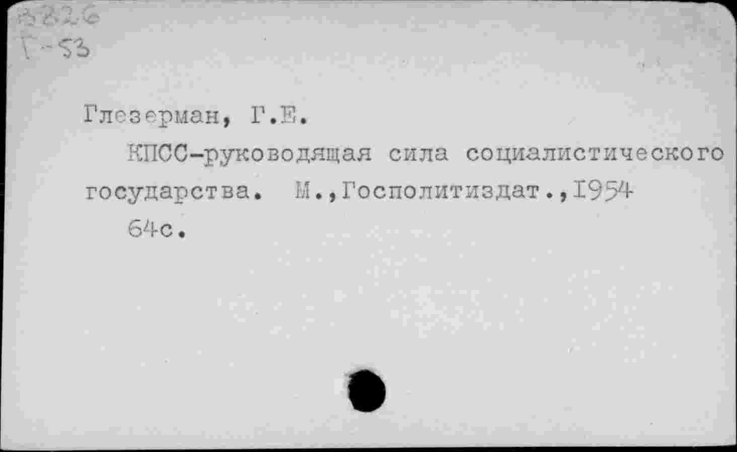 ﻿<5? *6 X &
Глезерман, Г.Е.
КПСС-руководящая сила социалистического государства. М., Госполитиздат ., 1954
64с.